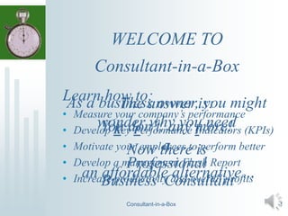 WELCOME TO
Consultant-in-a-Box
As a business owner, you might
wonder why you need
a
Consultant-in-a-Box
Professional
Business Consultant
The answer is:
You don’t, any more!
Now there is
an affordable alternative…
Learn how to:
• Measure your company’s performance
• Develop Key Performance Indicators (KPIs)
• Motivate your employees to perform better
• Develop a management Flash Report
• Increase productivity and overall profits
1
 