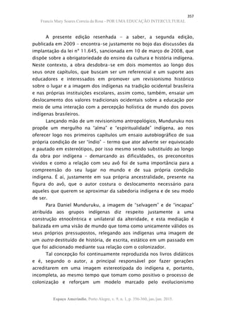 357
Francis Mary Soares Correia da Rosa - POR UMA EDUCAÇÃO INTERCULTURAL
Espaço Ameríndio, Porto Alegre, v. 9, n. 1, p. 356-360, jan./jun. 2015.
A presente edição resenhada - a saber, a segunda edição,
publicada em 2009 - encontra-se justamente no bojo das discussões da
implantação da lei nº 11.645, sancionada em 10 de março de 2008, que
dispõe sobre a obrigatoriedade do ensino da cultura e história indígena.
Neste contexto, a obra desdobra-se em dois momentos ao longo dos
seus onze capítulos, que buscam ser um referencial e um suporte aos
educadores e interessados em promover um revisionismo histórico
sobre o lugar e a imagem dos indígenas na tradição ocidental brasileira
e nas próprias instituições escolares, assim como, também, ensaiar um
deslocamento dos valores tradicionais ocidentais sobre a educação por
meio de uma interação com a percepção holística de mundo dos povos
indígenas brasileiros.
Lançando mão de um revisionismo antropológico, Munduruku nos
propõe um mergulho na “alma” e “espiritualidade” indígena, ao nos
oferecer logo nos primeiros capítulos um ensaio autobiográfico de sua
própria condição de ser “índio” - termo que ator adverte ser equivocado
e pautado em estereótipos, por isso mesmo sendo substituído ao longo
da obra por indígena - demarcando as dificuldades, os preconceitos
vividos e como a relação com seu avô foi de suma importância para a
compreensão do seu lugar no mundo e de sua própria condição
indígena. É aí, justamente em sua própria ancestralidade, presente na
figura do avô, que o autor costura o deslocamento necessário para
aqueles que querem se aproximar da sabedoria indígena e de seu modo
de ser.
Para Daniel Munduruku, a imagem de “selvagem” e de “incapaz”
atribuída aos grupos indígenas diz respeito justamente a uma
construção etnocêntrica e unilateral da alteridade, e esta mediação é
balizada em uma visão de mundo que toma como unicamente válidos os
seus próprios pressupostos, relegando aos indígenas uma imagem de
um outro destituído de história, de escrita, estático em um passado em
que foi adicionado mediante sua relação com o colonizador.
Tal concepção foi continuamente reproduzida nos livros didáticos
e é, segundo o autor, a principal responsável por fazer gerações
acreditarem em uma imagem estereotipada do indígena e, portanto,
incompleta, ao mesmo tempo que tomam como positivo o processo de
colonização e reforçam um modelo marcado pelo evolucionismo
 