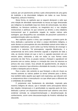 358
Francis Mary Soares Correia da Rosa - POR UMA EDUCAÇÃO INTERCULTURAL
Espaço Ameríndio, Porto Alegre, v. 9, n. 1, p. 356-360, jan./jun. 2015.
cultural, por um positivismo acrítico e pelo silenciamento de uma gama
de tradições e da diversidade indígena em todas as suas formas:
linguística, cultural e histórica.
Desta forma, os capítulos que se seguem destacam o valor que
uma relação de alteridade representada na recusa ao lugar direcionado
aos indígenas na atualidade (seja nos meios de comunicação, nas obras
didáticas, na literatura canônica, no imaginário etc.) e nas relações
institucionais e políticas no que concerne ao direito a uma cidadania
transnacional que é atualmente negada às nações nativas pela
tutelagem, que desqualifica tais sociedades de possuírem autonomia e
autodeterminação sobre seu destino.
Nos capítulos quatro e cinco, que compõem a primeira parte do
livro, dedicada a apresentar ao leitor o corpus identitário indígena, o
autor destaca os pressupostos de uma identidade comum entre todas as
sociedades tradicionais, assim como sua forma holística de enxergar o
mundo e a natureza. Tal pressuposto, segundo Munduruku, é a
compreensão da terra como elemento sagrado e originário de toda a
vida, ao mesmo tempo em que o real e o sagrado coexistem em um
mesmo plano, colocando a vida em todas as suas formas como
presentes da mãe Terra, os grupos nativos a festejam e agradecem tal
presente com os cantos, danças e a imitação das cores da natureza na
pintura dos seus corpos. Essa atitude de agradecimento, de alegria e
respeito a natureza é que alimenta a divindade do mundo, é o que torna
a todos o banquete para os deuses.
Para o autor, não somente os que festejam a vida em rituais ou
mesmo somente os nativos podem se tornar alimento para o divino,
mas também todos aqueles que agem com esperança, que educam com
o compromisso ético e transcultural e os que olham para o diferente de
si embebidos de outridade.
É justamente este fundamento da alteridade, inspirado pela
maneira indígena de educar, que é tomado como pressuposto básico
das relações interpessoais e é aprofundado na segunda parte do livro,
dedicada a pensar um dispositivo educacional que subverta uma ótica
ocidental centrada na compartimentalização e disciplinarização do
conhecimento, assim como descaracterização da história individual do
educando.
 