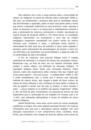 359
Francis Mary Soares Correia da Rosa - POR UMA EDUCAÇÃO INTERCULTURAL
Espaço Ameríndio, Porto Alegre, v. 9, n. 1, p. 356-360, jan./jun. 2015.
Nos capítulos seis a oito, o autor pontua sobre a necessidade de
colocar “os indígenas no centro da reflexão sobre a educação” (2009, p.
66), pois, ao compreender o processo pelo qual as sociedades nativas
são discriminadas e ignoradas, pode-se fazer uma ponte sobre a forma
que ocorre a educação tradicional no caso brasileiro, onde, segundo o
autor, se despreza o outro e se educa para o individualismo extremo e
para a dominação da natureza, priorizando a simples reprodução da
cultura letrada do Ocidente (2009, p. 79). Desta forma, as sociedades
indígenas representam um contraponto a esse tipo de modelo
pedagógico largamente reproduzido nos quatro cantos do cenário
nacional, pois, mediante o autor, a educação nativa prioriza a
necessidade de olhar para fora, de entender o corpo como sagrado e,
portanto, parte indissociável da aprendizagem, de encarar o outro em
sua diferença e de reconhecer sua ancestralidade e o papel de cada um
na continuidade da vida e da tradição.
A fim de esclarecer este possível diálogo entre o modelo
tradicional de educação e a maneira de educar das sociedades nativas,
Munduruku traz, ao final da obra, em um capitulo intitulado Sobre
piolhos e outros afagos, sua definição de educação indígena: “A
sociedade indígena educa tendo uma concepção holística. Todos
educam, todos são responsáveis pelas crianças, fato que impede que
recaia sobre alguém - inclusive os pais - o cuidado delas” (2009, p. 80).
E ainda complementa mais à frente que é preciso uma educação
imbuída de valores éticos, que resgate o poder de fazer sonhar, de
educar de forma afetuosa e com confiança tal como deitar a cabeça no
colo de alguém e deixar que lhe cate os piolhos. E como ressalta o
autor: “...pouco importa se os piolhos são apenas imaginários!” (2009,
p. 82). Ao final da obra, encontramos um conjunto de anexos de vital
importância para a construção de um trabalho em sintonia com a lei
11.645, com indicações bibliográficas e textos de trabalho de vários
autores indígenas.
Daniel Munduruku, nesta obra, assim como em outras produções
acadêmicas e artigos, tem como objetivo principal fornecer um material
introdutório para que pais e educadores possam dialogar com uma
educação transcultural e com compromisso ético. Contribui, desta
forma, para fortalecer uma relação de troca de saberes entre povos de
 