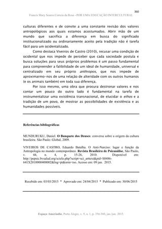 360
Francis Mary Soares Correia da Rosa - POR UMA EDUCAÇÃO INTERCULTURAL
Espaço Ameríndio, Porto Alegre, v. 9, n. 1, p. 356-360, jan./jun. 2015.
culturas diferentes e de convite a uma constante revisão dos valores
antropológicos aos quais estamos acostumados. Abrir mão de um
mundo que sacrifica a diferença em busca do significado
institucionalizado ou ordinariamente aceito pela tradição não é tarefa
fácil para um ocidentalizado.
Como destaca Viveiros de Castro (2010), recusar uma condição de
ocidental que nos impede de perceber que cada sociedade postula e
busca soluções para seus próprios problemas é um passo fundamental
para compreender a falibilidade de um ideal de humanidade, universal e
centralizado em seu próprio anthropos, que nos impede de
aproximarmo-nos de uma relação de alteridade com os outros humanos
(e os animais também) em toda sua diferença.
Por isso mesmo, uma obra que procura destronar valores e nos
contar um pouco do outro lado é fundamental na tarefa de
instrumentalizar uma existência transnacional, de elucidar o ethos e a
tradição de um povo, de mostrar as possibilidades de existência e as
humanidades possíveis.
Referências bibliográficas
MUNDURUKU, Daniel. O Banquete dos Deuses: conversa sobre a origem da cultura
brasileira. São Paulo: Global, 2009.
VIVEIROS DE CASTRO, Eduardo Batalha. O Anti-Narciso: lugar e função da
Antropologia no mundo contemporâneo. Revista Brasileira de Psicanálise, São Paulo,
v. 44, n. 4, p. 15-26, 2010. Disponível em:
http://pepsic.bvsalud.org/scielo.php?script=sci_arttext&pid=S0486-
641X2010000400002&lng=pt&nrm=iso. Acesso em: 09 jan. 2015.
Recebido em: 03/03/2015 * Aprovado em: 24/04/2015 * Publicado em: 30/06/2015
 