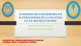 CUIDADOS DE ENFERMERÍA EN
ALTERACIONES DE LA GLUCOSA
EN EL RECIÉN NACIDO.
HIPOGLICEMIA NEONATAL
HIPERGLICEMIA NEONATAL
DOCENTE: MG. ROXANA BUSTAMANTE VASQUEZ
ALUMNA: LEYDI M. SANDOVAL GUERRA.
 