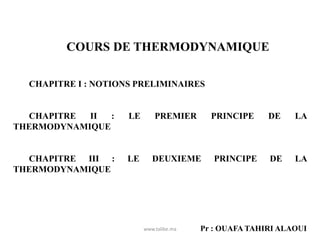 COURS DE THERMODYNAMIQUE
CHAPITRE I : NOTIONS PRELIMINAIRES
CHAPITRE II : LE PREMIER PRINCIPE DE LA
THERMODYNAMIQUE
CHAPITRE III : LE DEUXIEME PRINCIPE DE LA
THERMODYNAMIQUE
Pr : OUAFA TAHIRI ALAOUI
www.talibe.ma 1
 