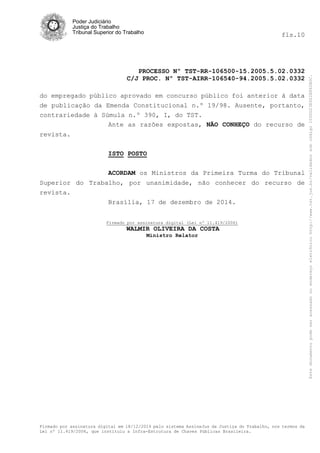 Poder Judiciário
Justiça do Trabalho
Tribunal Superior do Trabalho fls.10
PROCESSO Nº TST-RR-106500-15.2005.5.02.0332
C/J PROC. Nº TST-AIRR-106540-94.2005.5.02.0332
Firmado por assinatura digital em 18/12/2014 pelo sistema AssineJus da Justiça do Trabalho, nos termos da
Lei nº 11.419/2006, que instituiu a Infra-Estrutura de Chaves Públicas Brasileira.
do empregado público aprovado em concurso público foi anterior à data
de publicação da Emenda Constitucional n.º 19/98. Ausente, portanto,
contrariedade à Súmula n.º 390, I, do TST.
Ante as razões expostas, NÃO CONHEÇO do recurso de
revista.
ISTO POSTO
ACORDAM os Ministros da Primeira Turma do Tribunal
Superior do Trabalho, por unanimidade, não conhecer do recurso de
revista.
Brasília, 17 de dezembro de 2014.
Firmado por assinatura digital (Lei nº 11.419/2006)
WALMIR OLIVEIRA DA COSTA
Ministro Relator
Estedocumentopodeseracessadonoendereçoeletrônicohttp://www.tst.jus.br/validadorsobcódigo1000D23E922E862B0C.
 