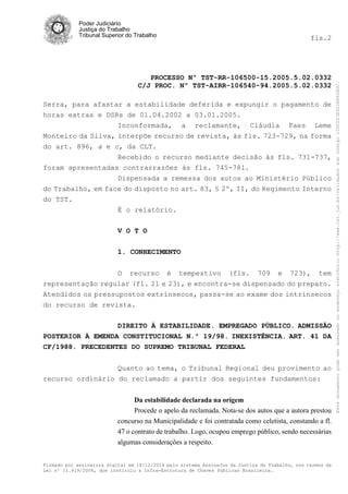 Poder Judiciário
Justiça do Trabalho
Tribunal Superior do Trabalho fls.2
PROCESSO Nº TST-RR-106500-15.2005.5.02.0332
C/J PROC. Nº TST-AIRR-106540-94.2005.5.02.0332
Firmado por assinatura digital em 18/12/2014 pelo sistema AssineJus da Justiça do Trabalho, nos termos da
Lei nº 11.419/2006, que instituiu a Infra-Estrutura de Chaves Públicas Brasileira.
Serra, para afastar a estabilidade deferida e expungir o pagamento de
horas extras e DSRs de 01.04.2002 a 03.01.2005.
Inconformada, a reclamante, Cláudia Paes Leme
Monteiro da Silva, interpõe recurso de revista, às fls. 723-729, na forma
do art. 896, a e c, da CLT.
Recebido o recurso mediante decisão às fls. 731-737,
foram apresentadas contrarrazões às fls. 745-781.
Dispensada a remessa dos autos ao Ministério Público
do Trabalho, em face do disposto no art. 83, § 2º, II, do Regimento Interno
do TST.
É o relatório.
V O T O
1. CONHECIMENTO
O recurso é tempestivo (fls. 709 e 723), tem
representação regular (fl. 21 e 23), e encontra-se dispensado do preparo.
Atendidos os pressupostos extrínsecos, passa-se ao exame dos intrínsecos
do recurso de revista.
DIREITO À ESTABILIDADE. EMPREGADO PÚBLICO. ADMISSÃO
POSTERIOR À EMENDA CONSTITUCIONAL N.º 19/98. INEXISTÊNCIA. ART. 41 DA
CF/1988. PRECEDENTES DO SUPREMO TRIBUNAL FEDERAL
Quanto ao tema, o Tribunal Regional deu provimento ao
recurso ordinário do reclamado a partir dos seguintes fundamentos:
Da estabilidade declarada na origem
Procede o apelo da reclamada. Nota-se dos autos que a autora prestou
concurso na Municipalidade e foi contratada como celetista, constando a fl.
47 o contrato de trabalho. Logo, ocupou emprego público, sendo necessárias
algumas considerações a respeito.
Estedocumentopodeseracessadonoendereçoeletrônicohttp://www.tst.jus.br/validadorsobcódigo1000D23E922E862B0C.
 