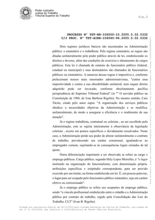 Poder Judiciário
Justiça do Trabalho
Tribunal Superior do Trabalho fls.3
PROCESSO Nº TST-RR-106500-15.2005.5.02.0332
C/J PROC. Nº TST-AIRR-106540-94.2005.5.02.0332
Firmado por assinatura digital em 18/12/2014 pelo sistema AssineJus da Justiça do Trabalho, nos termos da
Lei nº 11.419/2006, que instituiu a Infra-Estrutura de Chaves Públicas Brasileira.
Dois regimes jurídicos básicos são encontrados na Administração
pública: o estatutário e o trabalhista. Pelo regime estatutário, as regras são
ditadas unilateralmente pelo poder público através de lei, estabelecendo os
direitos e deveres, além das condições de exercício e afastamento de cargos
públicos. Esta lei é chamada de estatuto do funcionário público (federal,
estadual ou municipal) e seus destinatários são chamados de funcionários
públicos ou estatutários. A natureza dessas regras é impositiva e, conforme
prelecionam nossos mais renomados administrativistas, "contra essa
impositividade e contra a sua alterabilidade unilateral, nem sequer direito
adquirido pode ser invocado, conforme absolutamente pacífica
jurisprudência do Supremo Tribunal Federal" (in "" O servidor público na
Constituição de 1988, de Ivan Barbosa Rigolin). No mesmo sentido, Caio
Tácito, citado pelo autor supra: "A organização dos serviços públicos
obedece a necessidades objetivas da Administração e se modifica,
unilateralmente, de modo a assegurar a eficiência e o rendimento de sua
atuação".
Já o regime trabalhista, contratual ou celetista , ao ser escolhido pela
Administração, esta se sujeita inteiramente à observância da legislação
celetista , exceto em pontos específicos e devidamente ressalvados. Neste
caso, a Administração perde seu poder de alterar unilateralmente o contrato
de trabalho, prevalecendo seu caráter consensual, igualando-se ao
empregador comum, sujeitando-se às consequências legais oriundas de tal
ajuste.
Outra diferenciação importante a ser observada se refere ao cargo e
emprego públicos. Cargo público, segundo Hely Lopes Meirelles, é "o lugar
instituído na organização do funcionalismo, com denominação própria.
atribuições específicas e estipêndio correspondente, para ser provido
exercido por um titular, na forma estabelecida em lei. É, em poucas palavras,
o lugar para ser ocupado pelo funcionário público estatutário, seja em caráter
efetivo ou comissionado”.
Já o emprego público se refere aos ocupantes de emprego público,
sendo “o vínculo profissional estabelecido entre o cidadão e a Administração
pública por contrato de trabalho, regido pela Consolidação das Leis do
Trabalho, CLT” (Ivan B. Rigolin).
Estedocumentopodeseracessadonoendereçoeletrônicohttp://www.tst.jus.br/validadorsobcódigo1000D23E922E862B0C.
 