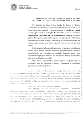 Poder Judiciário
Justiça do Trabalho
Tribunal Superior do Trabalho fls.4
PROCESSO Nº TST-RR-106500-15.2005.5.02.0332
C/J PROC. Nº TST-AIRR-106540-94.2005.5.02.0332
Firmado por assinatura digital em 18/12/2014 pelo sistema AssineJus da Justiça do Trabalho, nos termos da
Lei nº 11.419/2006, que instituiu a Infra-Estrutura de Chaves Públicas Brasileira.
Na definição de Maria Sylvia Zanella Di Pietro, in "Direito
Administrativo", ao tratar da questão da estabilidade prevista no art. 41, da
Carta Magna, e seu parágrafo 1º, assim se expressa: "a referência a cargo e
a nomeação exclui a aplicação do dispositivo para os servidores
admitidos ou contratados para o desempenho de emprego ou função
pública. Isto significa que constitui requisito para aquisição de estabilidade a
efetividade do servidor, ou seja, a sua condição de funcionário nomeado por
concurso para ocupar cargo público que só possa ser provido por essa
forma".
Por todas essas razões, entendo que, sendo a reclamante admitida para
ocupar função pública, o simples fato de ter prestado concurso (exigência
constitucional) não transmuda sua condição funcional, sendo, pois,
considerado empregado público e não funcionário público, não fazendo,
pois, jus à estabilidade perseguida.
Deste modo, considerando o poder diretivo e organizacional da
reclamada, deve ser reformada a sentença, afastando-se a estabilidade
postulada e as verbas respectivas.
Inconformada, a Reclamante alega ser detentora do
direito à estabilidade já que, tendo sido contratada em 22.08.2000 para
exercer a função de médica, após aprovação em concurso público, já possuía
três anos de efetivo exercício antes de sua dispensa. Aponta violação
dos arts. 5º, XXXVI, e 41, da Constituição Federal e contrariedade à
Súmula nº 390 do TST.
Contudo, não lhe assiste razão.
Com efeito, a reclamante foi admitida, mediante
concurso público, como empregada pública, tendo sido nomeada em
22.08.2000 e dispensada em 22.03.2005. Desse modo, já possuía tempo de
serviço superior aos três anos de efetivo exercício necessários à
aquisição do direito à estabilidade, caso fosse titular de cargo público,
nos termos do caput do art. 41, da Constituição Federal que assim dispõe:
Estedocumentopodeseracessadonoendereçoeletrônicohttp://www.tst.jus.br/validadorsobcódigo1000D23E922E862B0C.
 