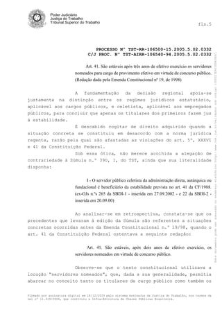 Poder Judiciário
Justiça do Trabalho
Tribunal Superior do Trabalho fls.5
PROCESSO Nº TST-RR-106500-15.2005.5.02.0332
C/J PROC. Nº TST-AIRR-106540-94.2005.5.02.0332
Firmado por assinatura digital em 18/12/2014 pelo sistema AssineJus da Justiça do Trabalho, nos termos da
Lei nº 11.419/2006, que instituiu a Infra-Estrutura de Chaves Públicas Brasileira.
Art. 41. São estáveis após três anos de efetivo exercício os servidores
nomeados para cargo de provimento efetivo em virtude de concurso público.
(Redação dada pela Emenda Constitucional nº 19, de 1998)
A fundamentação da decisão regional apoia-se
justamente na distinção entre os regimes jurídicos estatutário,
aplicável aos cargos públicos, e celetista, aplicável aos empregados
públicos, para concluir que apenas os titulares dos primeiros fazem jus
à estabilidade.
É descabido cogitar de direito adquirido quando a
situação concreta se constituiu em desacordo com a norma jurídica
regente, razão pela qual são afastadas as violações do art. 5º, XXXVI
e 41 da Constituição Federal.
Sob essa ótica, não merece acolhida a alegação de
contrariedade à Súmula n.º 390, I, do TST, ainda que sua literalidade
disponha:
I - O servidor público celetista da administração direta, autárquica ou
fundacional é beneficiário da estabilidade prevista no art. 41 da CF/1988.
(ex-OJs n.ºs 265 da SBDI-1 - inserida em 27.09.2002 - e 22 da SBDI-2 -
inserida em 20.09.00)
Ao analisar-se em retrospectiva, constata-se que os
precedentes que levaram à edição da Súmula são referentes a situações
concretas ocorridas antes da Emenda Constitucional n.º 19/98, quando o
art. 41 da Constituição Federal ostentava a seguinte redação:
Art. 41. São estáveis, após dois anos de efetivo exercício, os
servidores nomeados em virtude de concurso público.
Observe-se que o texto constitucional utilizava a
locução “servidores nomeados”, que, dada a sua generalidade, permitia
abarcar no conceito tanto os titulares de cargo público como também os
Estedocumentopodeseracessadonoendereçoeletrônicohttp://www.tst.jus.br/validadorsobcódigo1000D23E922E862B0C.
 