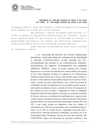Poder Judiciário
Justiça do Trabalho
Tribunal Superior do Trabalho fls.6
PROCESSO Nº TST-RR-106500-15.2005.5.02.0332
C/J PROC. Nº TST-AIRR-106540-94.2005.5.02.0332
Firmado por assinatura digital em 18/12/2014 pelo sistema AssineJus da Justiça do Trabalho, nos termos da
Lei nº 11.419/2006, que instituiu a Infra-Estrutura de Chaves Públicas Brasileira.
de emprego público, desde que atendido o requisito genérico de haverem
sido nomeados em virtude de concurso público.
Não obstante, a partir da Emenda Constitucional n.º
19/98, a redação do dispositivo constitucional foi alterada e ganhou
maior especificidade no que concerne à titularidade do direito à
estabilidade, aplicando-se tão somente aos “servidores nomeados para
cargo de provimento efetivo em virtude de concurso público”.
Nesse sentido, há precedentes nessa Corte, conforme
se transcreve a seguir:
(...) II - RECURSO DE REVISTA DO AUTOR. EMPREGADO
MUNICIPAL. CONCURSO PÚBLICO. CONTRATAÇÃO POSTERIOR
À EMENDA CONSTITUCIONAL 19/1998. REGIME DA CLT.
ESTABILIDADE DO ARTIGO 41 DA CONSTITUIÇÃO FEDERAL.
INEXISTÊNCIA DE DIREITO. ENTENDIMENTO DO SUPREMO
TRIBUNAL FEDERAL. Consta da decisão proferida pelo Tribunal
Regional que o recorrente foi contratado por concurso público pelo regime
da CLT como Operador de Balsas na vigência da Lei Municipal que
estabelecia expressamente que o acesso a determinados cargos, inclusive o
do autor, se faria mediante concurso público de provas ou de provas e títulos,
sendo o contrato por prazo indeterminado e que o titular não gozaria de
estabilidade, devendo ser dispensado do serviço público quando cessada a
motivação da contratação, no caso, a extinção do serviço de transposição do
Rio Grande por meio de balsas e inauguração da Ponte de Integração
Deputado Tristão da Cunha (ligando o município ora recorrido ao município
de Passos), sendo que a inexistência de estabilidade para o cargo do autor
constou, inclusive, do edital do concurso no qual foi aprovado. Diante dessas
premissas fáticas, não resta caracterizada contrariedade à Súmula 390, I, do
TST e nem sequer afronta aos dispositivos tidos por violados. O
entendimento do e. TRT está em consonância com a jurisprudência desta C.
Corte e do E. STF, no sentido de que o empregado concursado após o
advento da EC 19/98 não tem direito à estabilidade a que alude o art. 41 da
Constituição Federal. Precedentes. Recurso de revista não conhecido. EM
CONCLUSÃO: Agravo de instrumento do município conhecido e não
Estedocumentopodeseracessadonoendereçoeletrônicohttp://www.tst.jus.br/validadorsobcódigo1000D23E922E862B0C.
 