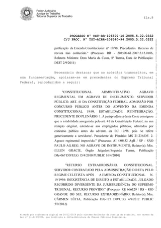 Poder Judiciário
Justiça do Trabalho
Tribunal Superior do Trabalho fls.8
PROCESSO Nº TST-RR-106500-15.2005.5.02.0332
C/J PROC. Nº TST-AIRR-106540-94.2005.5.02.0332
Firmado por assinatura digital em 18/12/2014 pelo sistema AssineJus da Justiça do Trabalho, nos termos da
Lei nº 11.419/2006, que instituiu a Infra-Estrutura de Chaves Públicas Brasileira.
publicação da Emenda Constitucional nº 19/98. Precedentes. Recurso de
revista não conhecido." (Processo: RR - 208500-61.2007.5.15.0106,
Relatora Ministra: Dora Maria da Costa, 8ª Turma, Data de Publicação:
DEJT 2/9/2011)
Necessário destacar que os acórdãos transcritos, em
sua fundamentação, apoiaram-se em precedentes do Supremo Tribunal
Federal, reproduzidos a seguir:
"CONSTITUCIONAL. ADMINISTRATIVO. AGRAVO
REGIMENTAL EM AGRAVO DE INSTRUMENTO. SERVIDOR
PÚBLICO. ART. 41 DA CONSTITUIÇÃO FEDERAL. ADMISSÃO POR
CONCURSO PÚBLICO ANTES DO ADVENTO DA EMENDA
CONSTITUCIONAL 19/98. ESTABILIDADE. REINTEGRAÇÃO.
PRECEDENTE DO PLENÁRIO. 1. A jurisprudência desta Corte consignou
que a estabilidade assegurada pelo art. 41 da Constituição Federal, na sua
redação original, estende-se aos empregados públicos, admitidos por
concurso público antes do advento da EC 19/98, pois 'se refere
genericamente a servidores'. Precedente do Plenário: MS 21.236/DF. 2.
Agravo regimental improvido." (Processo: AI 480432 AgR / SP - SÃO
PAULO AG.REG. NO AGRAVO DE INSTRUMENTO, Relator(a): Min.
ELLEN GRACIE, Órgão Julgador: Segunda Turma, Publicação
DJe-067 DIVULG 15/4/2010 PUBLIC 16/4/2010)
"RECURSO EXTRAORDINÁRIO. CONSTITUCIONAL.
SERVIDOR CONTRATADO PELA ADMINISTRAÇÃO DIRETA PELO
REGIME CELETISTA APÓS A EMENDA CONSTITUCIONAL N.
19/1998: INEXISTÊNCIA DE DIREITO À ESTABILIDADE. JULGADO
RECORRIDO DIVERGENTE DA JURISPRUDÊNCIA DO SUPREMO
TRIBUNAL. RECURSO PROVIDO." (Processo: RE 666129 / RS - RIO
GRANDE DO SUL RECURSO EXTRAORDINÁRIO, Relator(a): Min.
CÁRMEN LÚCIA, Publicação DJe-175 DIVULG 4/9/2012 PUBLIC
5/9/2012)
Estedocumentopodeseracessadonoendereçoeletrônicohttp://www.tst.jus.br/validadorsobcódigo1000D23E922E862B0C.
 