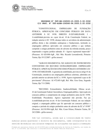 Poder Judiciário
Justiça do Trabalho
Tribunal Superior do Trabalho fls.9
PROCESSO Nº TST-RR-106500-15.2005.5.02.0332
C/J PROC. Nº TST-AIRR-106540-94.2005.5.02.0332
Firmado por assinatura digital em 18/12/2014 pelo sistema AssineJus da Justiça do Trabalho, nos termos da
Lei nº 11.419/2006, que instituiu a Infra-Estrutura de Chaves Públicas Brasileira.
"CONSTITUCIONAL. EMPREGADO DE FUNDAÇÃO
PÚBLICA. APROVAÇÃO EM CONCURSO PÚBLICO EM DATA
ANTERIOR À EC 19/98. DIREITO À ESTABILIDADE. I -
A estabilidade prevista no caput do art. 41 da Constituição Federal, na
redação anterior à EC 19/98, alcança todos os servidores da administração
pública direta e das entidades autárquicas e fundacionais, incluindo os
empregados públicos aprovados em concurso público e que tenham
cumprido o estágio probatório antes do advento da referida emenda, pouco
importando o regime jurídico adotado. II - Agravo regimental improvido"
(Processo: AI 628.888-AgR , Rel. Min. Ricardo Lewandowski, Primeira
Turma, Dje 19/12/2007 - grifos nossos)
"AGRAVO REGIMENTAL NO AGRAVO DE INSTRUMENTO
CONVERTIDO EM RECURSO EXTRAORDINÁRIO. EMPREGADO
PÚBLICO. APROVAÇÃO EM CONCURSO PÚBLICO ANTERIOR À EC
19/98. ESTABILIDADE. A garantia da estabilidade, prevista no artigo 41 da
Constituição, estende-se aos empregados públicos celetistas, admitidos em
período anterior ao advento da EC n. 19/98. Agravo regimental a que se dá
provimento" (Processo: AI 472.685-AgR, Rel. Min. Eros Grau, Segunda
Turma, Dje 7/11/2008)
"RECURSO. Extraordinário. Inadmissibilidade. Ofensa ao art.
41 da Constituição Federal. Inexistência. Empregado público. Aprovação em
concurso público e cumprimento do estágio probatório antes da EC 19/98.
Estabilidade. Precedentes. Agravo regimental não provido. Faz jus
à estabilidade prevista no art. 41 da Constituição Federal, em sua redação
original, o empregado público que foi aprovado em concurso público e
cumpriu o período de estágio probatório antes do advento da EC nº 19/98"
(Processo: AI-510.994-AgR, Rel. Min. Cezar Peluso, Primeira Turma, DJ
24/3/2006 - grifos nossos).
Sob tal contexto, ainda que a literalidade do texto
sumular possa guarnecer o direito da reclamante, cabe interpretá-la no
sentido de modular seu alcance temporal às situações nas quais a nomeação
Estedocumentopodeseracessadonoendereçoeletrônicohttp://www.tst.jus.br/validadorsobcódigo1000D23E922E862B0C.
 