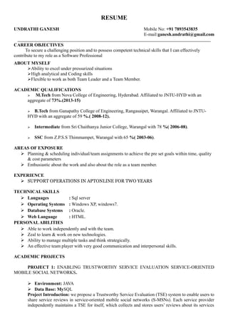 RESUME
UNDRATHI GANESH Mobile No: +91 7893543835
E-mail:ganesh.undrathi@gmail.com
CAREER OBJECTIVES
To secure a challenging position and to possess competent technical skills that I can effectively
contribute to my role as a Software Professional
ABOUT MYSELF
Ability to excel under pressurized situations
High analytical and Coding skills
Flexible to work as both Team Leader and a Team Member.
ACADEMIC QUALIFICATIONS
 M.Tech from Nova College of Engineering, Hyderabad. Affiliated to JNTU-HYD with an
aggregate of 73%.(2013-15)
 B.Tech from Ganapathy College of Engineering, Rangasaipet, Warangal. Affiliated to JNTU-
HYD with an aggregate of 59 %.( 2008-12).
 Intermediate from Sri Chaithanya Junior College, Warangal with 78 %( 2006-08).
 SSC from Z.P.S.S Thimmampet, Warangal with 65 %( 2003-06).
AREAS OF EXPOSURE
 Planning & scheduling individual/team assignments to achieve the pre set goals within time, quality
& cost parameters
 Enthusiastic about the work and also about the role as a team member.
EXPERIENCE
 SUPPORT OPERATIONS IN APTONLINE FOR TWO YEARS
TECHNICAL SKILLS
 Languages : Sql server
 Operating Systems : Windows XP, windows7.
 Database Systems : Oracle.
 Web Language : HTML.
PERSONALABILITIES
 Able to work independently and with the team.
 Zeal to learn & work on new technologies.
 Ability to manage multiple tasks and think strategically.
 An effective team player with very good communication and interpersonal skills.
ACADEMIC PROJECTS
PROJECT 1: ENABLING TRUSTWORTHY SERVICE EVALUATION SERVICE-ORIENTED
MOBILE SOCIAL NETWORKS.
 Environment: JAVA
 Data Base: MySQL
Project Introduction: we propose a Trustworthy Service Evaluation (TSE) system to enable users to
share service reviews in service-oriented mobile social networks (S-MSNs). Each service provider
independently maintains a TSE for itself, which collects and stores users’ reviews about its services
 
