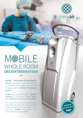 WHOLE ROOM
DECONTAMINATION
Steriair is a Whole Room Decontamination
System designed to provide medical
professionals with a highly effective and
adaptable means of Infection Prevention &
Control.
Steriair
peroxide and – if extra power is needed – Ozone
gas,fortotaldecontaminationofairandsurfaces.
Our unique technology allows the disinfectant to
be in contact, by displacement, with surfaces to be
treated, including those which appear to be
inaccessible. Steriair is a dry solution, so all
electronicequipment remainssafe.
uses the disinfectant power of hydrogen
M BILE
NFT 72-281 2014CERTIFICATION
PASS
 