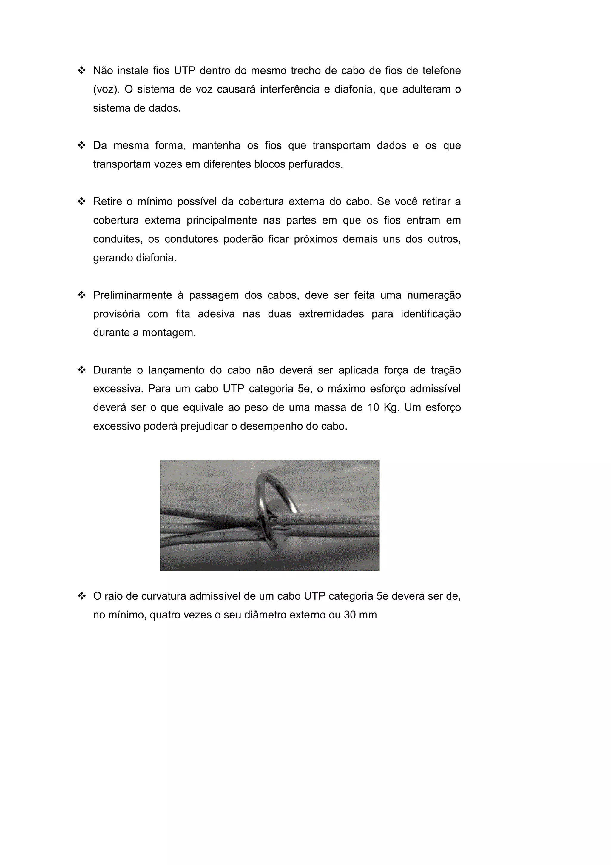 Não instale fios UTP dentro do mesmo trecho de cabo de fios de telefone
(voz). O sistema de voz causará interferência e diafonia, que adulteram o
sistema de dados.


Da mesma forma, mantenha os fios que transportam dados e os que
transportam vozes em diferentes blocos perfurados.


Retire o mínimo possível da cobertura externa do cabo. Se você retirar a
cobertura externa principalmente nas partes em que os fios entram em
conduítes, os condutores poderão ficar próximos demais uns dos outros,
gerando diafonia.


Preliminarmente à passagem dos cabos, deve ser feita uma numeração
provisória com fita adesiva nas duas extremidades para identificação
durante a montagem.


Durante o lançamento do cabo não deverá ser aplicada força de tração
excessiva. Para um cabo UTP categoria 5e, o máximo esforço admissível
deverá ser o que equivale ao peso de uma massa de 10 Kg. Um esforço
excessivo poderá prejudicar o desempenho do cabo.




O raio de curvatura admissível de um cabo UTP categoria 5e deverá ser de,
no mínimo, quatro vezes o seu diâmetro externo ou 30 mm
 