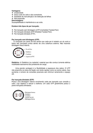 Vantagens:
   simplicidade
   baixo custo do cabo e dos conectores
   facilidade de manutenção e de detecção de falhas
   fácil expansão
Desvantagens:
Susceptibilidade à interferência e ao ruído.

Existem três tipos de par trançado:

   Par trançado sem blindagem (UTP-Unshielded Twisted Pair)
   Par trançado blindado (STP-Shielded Twisted Pair).
   Par trançado blindado (FTP).


Par trançado sem blindagem (UTP)
   É composto por pares de fios sendo que cada par é isolado um do outro e
todos são trançados juntos dentro de uma cobertura externa. Não havendo
blindagem física interna.




Dielétrico   Dielétrico (ou isolante): material que não conduz corrente elétrica
mobilidade baixíssima dos portadores de carga.

      Uma grande vantagem é a flexibilidade e espessura dos cabos. O UTP
não preenche os dutos de fiação com tanta rapidez como os outros cabos. Isso
aumenta o número de conexões possíveis sem diminuir seriamente o espaço
útil.


Par trançado blindado (STP)
Possui uma blindagem interna envolvendo cada par trançado que compõe o
cabo, cujo objetivo é reduzir a diafonia. Um cabo STP geralmente possui 2
pares trançados blindados.
 