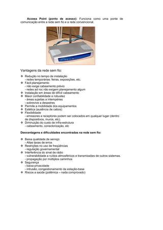 Access Point (ponto de acesso): Funciona como uma ponte de
comunicação entre a rede sem fio e a rede convencional.




Vantagens da rede sem fio:
   Redução no tempo de instalação
   - redes temporárias: feiras, exposições, etc.
   Fácil planejamento
   - não exige cabeamento prévio
   - redes ad roc não exigem planejamento algum
   Instalação em áreas de difícil cabeamento
   Maior confiabilidade e robustez
   - áreas sujeitas a intempéries
   - sobrevive a desastres
   Permite a mobilidade dos equipamentos
   Estética (ausência de cabos)
   Flexibilidade
   - emissores e receptores podem ser colocados em qualquer lugar (dentro
   de dispositivos, muros, etc).
   Diminuição do custo de infra-estrutura
   - cabeamento, conectorização, etc

Desvantagens e dificuldades encontradas na rede sem fio:

   Baixa qualidade de serviço
   - Altas taxas de erros
   Restrições no uso de freqüências
   - regulação governamental
   Interferência do sinal de rádio
   - vulnerabilidade a ruídos atmosféricos e transmissões de outros sistemas.
   - propagação por múltiplos caminhos
   Segurança
   - baixa privacidade
   - intrusão, congestionamento da estação-base
   Riscos a saúde (polêmica – nada comprovado)
 