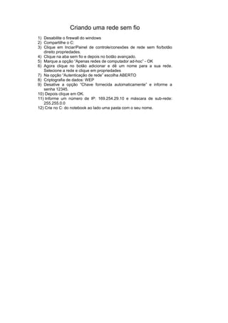 Criando uma rede sem fio
1) Desabilite o firewall do windows
2) Compartilhe o C:
3) Clique em Inciar/Painel de controle/conexões de rede sem fio/botão
   direito propriedades.
4) Clique na aba sem fio e depois no botão avançado.
5) Marque a opção “Apenas redes de computador ad-hoc” - OK
6) Agora clique no botão adicionar e dê um nome para a sua rede.
   Selecione a rede e clique em propriedades
7) Na opção “Autenticação de rede” escolha ABERTO
8) Criptografia de dados: WEP
9) Desative a opção “Chave fornecida automaticamente” e informe a
   senha 12345.
10) Depois clique em OK.
11) Informe um número de IP: 169.254.29.10 e máscara de sub-rede:
   255.255.0.0
12) Crie no C: do notebook ao lado uma pasta com o seu nome.
 