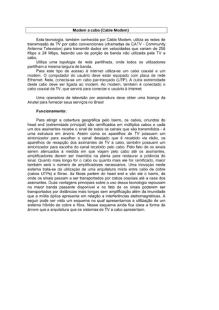 Modem a cabo (Cable Modem)

      Esta tecnologia, também conhecida por Cable Modem, utiliza as redes de
transmissão de TV por cabo convencionais (chamadas de CATV - Community
Antenna Television) para transmitir dados em velocidades que variam de 256
Kbps a 24 Mbps, fazendo uso da porção de banda não utilizada pela TV a
cabo.
      Utiliza uma topologia de rede partilhada, onde todos os utilizadores
partilham a mesma largura de banda.
      Para este tipo de acesso à internet utiliza-se um cabo coaxial e um
modem. O computador do usuário deve estar equipado com placa de rede
Ethernet. Nela, conecta-se um cabo par-trançado (UTP). A outra extremidade
deste cabo deve ser ligada ao modem. Ao modem, também é conectado o
cabo coaxial da TV, que servirá para conectar o usuário à Internet.

    Uma operadora de televisão por assinatura deve obter uma licença da
Anatel para fornecer seus serviços no Brasil

    Funcionamento:

      Para atingir a cobertura geográfica pelo bairro, os cabos, oriundos do
head end (extremidade principal) são ramificados em múltiplos cabos e cada
um dos assinantes recebe o sinal de todos os canais que são transmitidos - é
uma estrutura em árvore. Assim como os aparelhos de TV possuem um
sintonizador para escolher o canal desejado que é recebido via rádio, os
aparelhos de recepção dos assinantes de TV a cabo, também possuem um
sintonizador para escolha do canal recebido pelo cabo. Pelo fato de os sinais
serem atenuados à medida em que viajam pelo cabo até os assinantes,
amplificadores devem ser inseridos na planta para restaurar a potência do
sinal. Quanto mais longo for o cabo ou quanto mais ele for ramificado, maior
também será o número de amplificadores necessários. Uma inovação neste
sistema trata-se da utilização de uma arquitetura mista entre cabo de cobre
(cabos UTPs) e fibras. As fibras partem do head end e vão até o bairro, de
onde os sinais passam a ser transportados por cabos coaxiais até a casa dos
assinantes. Duas vantagens principais sobre o uso dessa tecnologia repousam
na maior banda passante disponível e no fato de os sinais poderem ser
transportados por distâncias mais longas sem amplificação além da imunidade
que a mídia óptica apresenta em relação a interferências eletromagnéticas. A
seguir pode ser visto um esquema no qual apresentamos a utilização de um
sistema híbrido de cobre e fibra. Nesse esquema ainda fica clara a forma de
árvore que a arquitetura que os sistemas de TV a cabo apresentam.
 