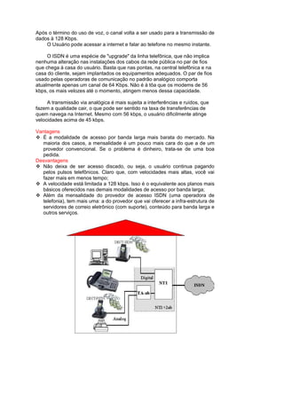 Após o término do uso de voz, o canal volta a ser usado para a transmissão de
dados à 128 Kbps.
    O Usuário pode acessar a internet e falar ao telefone no mesmo instante.

     O ISDN é uma espécie de "upgrade" da linha telefônica, que não implica
nenhuma alteração nas instalações dos cabos da rede pública no par de fios
que chega à casa do usuário. Basta que nas pontas, na central telefônica e na
casa do cliente, sejam implantados os equipamentos adequados. O par de fios
usado pelas operadoras de comunicação no padrão analógico comporta
atualmente apenas um canal de 64 Kbps. Não é à tôa que os modems de 56
kbps, os mais velozes até o momento, atingem menos dessa capacidade.

     A transmissão via analógica é mais sujeita a interferências e ruídos, que
fazem a qualidade cair, o que pode ser sentido na taxa de transferências de
quem navega na Internet. Mesmo com 56 kbps, o usuário dificilmente atinge
velocidades acima de 45 kbps.

Vantagens
  É a modalidade de acesso por banda larga mais barata do mercado. Na
  maioria dos casos, a mensalidade é um pouco mais cara do que a de um
  provedor convencional. Se o problema é dinheiro, trata-se de uma boa
  pedida.
Desvantagens
  Não deixa de ser acesso discado, ou seja, o usuário continua pagando
  pelos pulsos telefônicos. Claro que, com velocidades mais altas, você vai
  fazer mais em menos tempo;
  A velocidade está limitada a 128 kbps. Isso é o equivalente aos planos mais
  básicos oferecidos nas demais modalidades de acesso por banda larga;
  Além da mensalidade do provedor de acesso ISDN (uma operadora de
  telefonia), tem mais uma: a do provedor que vai oferecer a infra-estrutura de
  servidores de correio eletrônico (com suporte), conteúdo para banda larga e
  outros serviços.
 