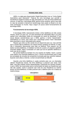 TECNOLOGIA ADSL

      ADSL é a sigla para Assymmetric Digital Subscriber Line ou "Linha Digital
Assimétrica para Assinante". Trata-se de uma tecnologia que permite a
transferência digital de dados em alta velocidade por meio de linhas telefônicas
comuns. A cada dia, a tecnologia ADSL ganha novos usuários, tanto é que este
é o tipo de conexão à internet em banda larga mais usado no Brasil e um dos
mais conhecidos no mundo. Veja a seguir um pouco sobre funcionamento da
tecnologia ADSL.

     Funcionamento da tecnologia ADSL

      A tecnologia ADSL basicamente divide a linha telefônica em três canais
virtuais, sendo um para voz, um para download (de velocidade alta) e um para
upload (com velocidade média se comparado ao canal de download). É por
causa dessas características que o ADSL ganhou o termo "assymmetric"
(assimétrica) no nome, pois indica que a tecnologia possui maior velocidade
para download e menor velocidade para upload.
      Repare que entre os três canais há um disponível para voz. Isso permite
que o usuário fale ao telefone e ao mesmo tempo navegue na internet, ou seja,
não é necessário desconectar para falar ao telefone. Para separar voz de
dados na linha telefônica, é instalado na linha do usuário um pequeno aparelho
chamado Splitter. Nele é conectado um cabo que sai do aparelho telefônico e
outro que sai do modem.
      Na central telefônica também há uma espécie de Splitter. Assim, quando
você realiza uma chamada telefônica (voz), o sinal é encaminhado para a rede
de comutação de circuitos da companhia e procede pelo seu caminho habitual.
Quando você utiliza a internet, o sinal é encaminhado ao DSLAN.

      Quando uma linha telefônica é usada somente para voz, as chamadas
utilizam freqüências baixas. Na linha telefônica é possível usar taxas mais
altas, mas elas acabam sendo desperdiçadas. Explicando de maneira simples,
o que o ADSL faz é aproveitar para a transmissão de dados as freqüências que
não são usadas. Como é possível usar mais de uma freqüência ao mesmo
tempo na linha telefônica, é então possível usar o telefone para voz e dados ao
mesmo tempo.
 