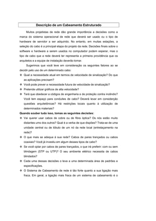 Descrição de um Cabeamento Estruturado

     Muitos projetistas de rede dão grande importância a decisões como a
marca do sistema operacional de rede que deverá ser usado ou o tipo de
hardware de servidor a ser adquirido. No entanto, em muitas estações, a
seleção do cabo é a principal etapa do projeto da rede. Decisões finais sobre o
software e hardware a serem usados no computador podem esperar, mas o
tipo de cabo que a rede deverá ter representa a primeira providência que os
arquitetos e a equipe de instalação deverão tomar.
     Sugerimos que você leve em consideração os seguintes fatores ao se
decidir pelo uso de um determinado cabo:
   Qual a necessidade atual em termos de velocidade de sinalização? Do que
   as aplicações precisam?
   Você pode prever a necessidade futura de velocidade de sinalização?
   Pretende utilizar gráficos de alta velocidade?
   Terá que obedecer a códigos de engenharia e de proteção contra incêndio?
   Você tem espaço para conduites de cabo? Deverá levar em considerção
   questões arquitetônicas? Há restrições locais quanto à utilização de
   determinados materiais?
Quando souber tudo isso, tomas as seguintes decisões:
   Vai querer usar cabos de cobre ou de fibra óptica? Os nós estão muito
   distantes ums dos outros? Qual é a verba de que dispões? Trata-se de uma
   unidade central ou de lóbulo de um nó da rede local (entrelaçamento na
   rede)?
   O que mais se adequa à sua rede? Cabos de pares trançados ou cabos
   coaxiais? Você já investiu em algum desses tipos de cabo?
   Se você optar por cabos de pares trançados, o que irá preferir: com ou sem
   blindagem (STP ou UTP)? O seu ambiente elétrico necessita de cabos
   blindados?
   Cada uma dessas decisões o leva a uma determinada área de padrões e
   especificações.
   O Sistema de Cabeamento de rede é tão forte quanto a sua ligação mais
   fraca. Em geral, a ligação mais fraca de um sistema de cabeamento é o
 