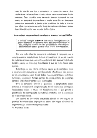 cabo de estação, que liga o computador à tomada da parede. Uma
   instalação de cabeamento de primeira classe merece conectores de alta
   qualidade. Caso contrário, esse excelente sistema funcionará tão mal
   quanto um sistema de terceira classe – ou pior ainda. Em um sistema de
   cabeamento estruturado, a ligação entre o gabinete de fiação e o nó da
   rede é feita normalmente por um fio de par trançado sem blindagem, apesar
   de você também poder usar um cabo de fibra óptica.


  Um projeto de cabeamento estruturado deve seguir as normas EIA/TIA


        A principal vantagem do EIA/TIA está em sua publicação como um
        padrão aberto que não contém a marca de qualquer fornecedor, ou
         seja, você pode escolher um cabo que obedece a uma categoria
         específica deste padrão que terá várias opções de fornecedores.
     1. Cabeamento Estruturado


     Em uma rede utilizando cabeamento estruturado é necessário que a
mesma apresente características flexíveis, principalmente no que diz respeito
às mudanças diversas que ocorrem freqüentemente com qualquer rede local e
também suporte as inovações tecnológicas à que as redes locais estão
sujeitas.
     Entende-se por rede interna estruturada aquela que é projetada de modo
a prover uma infra-estrutura que permita evolução e flexibilidade para serviços
de telecomunicações, sejam de voz, dados, imagens, sonorização, controle de
iluminação, sensores de fumaça, controle de acesso, sistema de segurança,
controles ambientais (ar-condicionado e ventilação).
     Deve-se considerar também a quantidade e complexidade destes
sistemas, é imprescindível a implementação de um sistema que satisfaça às
necessidades iniciais e futuras em telecomunicações e que garanta a
possibilidade de reconfiguração ou mudanças imediatas, sem a necessidade
de obras civis adicionais.
     Um sistema de cabeamento estruturado consiste de um conjunto de
produtos de conectividade empregado de acordo com regras específicas de
engenharia cujas características principais são:
   Arquitetura aberta
 