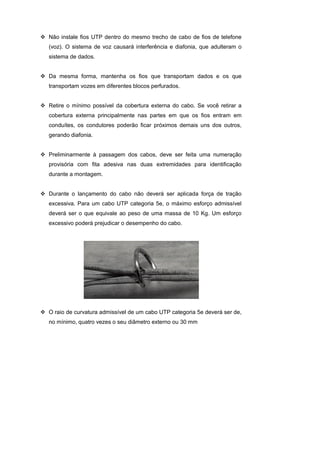 Não instale fios UTP dentro do mesmo trecho de cabo de fios de telefone
(voz). O sistema de voz causará interferência e diafonia, que adulteram o
sistema de dados.


Da mesma forma, mantenha os fios que transportam dados e os que
transportam vozes em diferentes blocos perfurados.


Retire o mínimo possível da cobertura externa do cabo. Se você retirar a
cobertura externa principalmente nas partes em que os fios entram em
conduítes, os condutores poderão ficar próximos demais uns dos outros,
gerando diafonia.


Preliminarmente à passagem dos cabos, deve ser feita uma numeração
provisória com fita adesiva nas duas extremidades para identificação
durante a montagem.


Durante o lançamento do cabo não deverá ser aplicada força de tração
excessiva. Para um cabo UTP categoria 5e, o máximo esforço admissível
deverá ser o que equivale ao peso de uma massa de 10 Kg. Um esforço
excessivo poderá prejudicar o desempenho do cabo.




O raio de curvatura admissível de um cabo UTP categoria 5e deverá ser de,
no mínimo, quatro vezes o seu diâmetro externo ou 30 mm
 