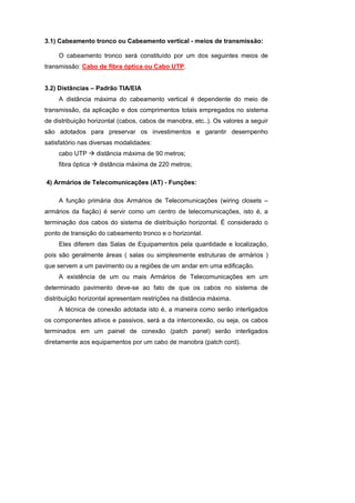 3.1) Cabeamento tronco ou Cabeamento vertical - meios de transmissão:

     O cabeamento tronco será constituído por um dos seguintes meios de
transmissão: Cabo de fibra óptica ou Cabo UTP.


3.2) Distâncias – Padrão TIA/EIA
     A distância máxima do cabeamento vertical é dependente do meio de
transmissão, da aplicação e dos comprimentos totais empregados no sistema
de distribuição horizontal (cabos, cabos de manobra, etc..). Os valores a seguir
são adotados para preservar os investimentos e garantir desempenho
satisfatório nas diversas modalidades:
     cabo UTP       distância máxima de 90 metros;
     fibra óptica   distância máxima de 220 metros;

4) Armários de Telecomunicações (AT) - Funções:

     A função primária dos Armários de Telecomunicações (wiring closets –
armários da fiação) é servir como um centro de telecomunicações, isto é, a
terminação dos cabos do sistema de distribuição horizontal. É considerado o
ponto de transição do cabeamento tronco e o horizontal.
     Eles diferem das Salas de Equipamentos pela quantidade e localização,
pois são geralmente áreas ( salas ou simplesmente estruturas de armários )
que servem a um pavimento ou a regiões de um andar em uma edificação.
     A existência de um ou mais Armários de Telecomunicações em um
determinado pavimento deve-se ao fato de que os cabos no sistema de
distribuição horizontal apresentam restrições na distância máxima.
     A técnica de conexão adotada isto é, a maneira como serão interligados
os componentes ativos e passivos, será a da interconexão, ou seja, os cabos
terminados em um painel de conexão (patch panel) serão interligados
diretamente aos equipamentos por um cabo de manobra (patch cord).
 