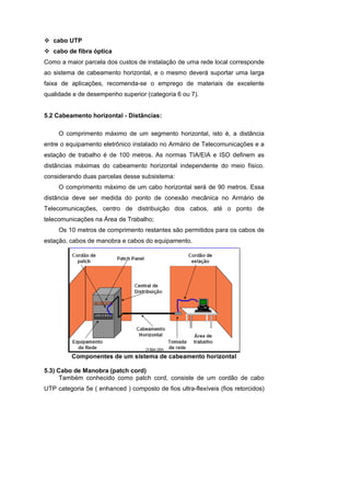 cabo UTP
   cabo de fibra óptica
Como a maior parcela dos custos de instalação de uma rede local corresponde
ao sistema de cabeamento horizontal, e o mesmo deverá suportar uma larga
faixa de aplicações, recomenda-se o emprego de materiais de excelente
qualidade e de desempenho superior (categoria 6 ou 7).


5.2 Cabeamento horizontal - Distâncias:

     O comprimento máximo de um segmento horizontal, isto é, a distância
entre o equipamento eletrônico instalado no Armário de Telecomunicações e a
estação de trabalho é de 100 metros. As normas TIA/EIA e ISO definem as
distâncias máximas do cabeamento horizontal independente do meio físico.
considerando duas parcelas desse subsistema:
     O comprimento máximo de um cabo horizontal será de 90 metros. Essa
distância deve ser medida do ponto de conexão mecânica no Armário de
Telecomunicações, centro de distribuição dos cabos, até o ponto de
telecomunicações na Área de Trabalho;
     Os 10 metros de comprimento restantes são permitidos para os cabos de
estação, cabos de manobra e cabos do equipamento.




          Componentes de um sistema de cabeamento horizontal

5.3) Cabo de Manobra (patch cord)
      Também conhecido como patch cord, consiste de um cordão de cabo
UTP categoria 5e ( enhanced ) composto de fios ultra-flexíveis (fios retorcidos)
 