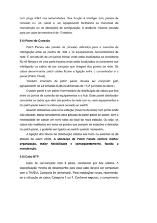 com plugs RJ45 nas extremidades. Sua função é interligar dois painéis de
conexão ou um painel e um equipamento facilitando as manobras de
manutenção ou de alterações de configuração. A distância máxima prevista
para um cabo de manobra é de 10 metros.

5.4) Painel de Conexão

     Patch Panels são painéis de conexão utilizados para a manobra de
interligação entre os pontos da rede e os equipamentos concentradores da
rede. É constituído de um painel frontal, onde estão localizados os conectores
RJ-45 fêmea e de uma parte traseira onde estão localizados os conectores que
interligarão os cabos de par trançado que chegam dos pontos da rede. Os
cabos denominados patch cables fazem a ligação entre o concentrador e o
painel (Patch Panel).
     Também     chamado    de   patch    panel,   deverá   ser   composto   pelo
agrupamento de 24 tomadas RJ45 na dimensão de 1 UA (unidade de altura).
     O patch panel é um painel intermediário de distribuição de cabos que fica
entre os pontos de conexão de equipamentos e o hub. Esse painel distribuidor
concentra os cabos que vêm dos pontos de rede com ou sem equipamentos e
do patch-panel saem os cabos para conexão ao switch.
     Quando colocamos uma nova estação (novo nó de rede) num ponto ainda
não utilizado, basta conectarmos essa posição do patch-panel ao switch, sem a
necessidade de passar um novo cabo do local da nova estação. Ou seja, os
cabos são instalados em todos os pontos que possam ter estações e deixados
no patch-panel, e poderão ser ligados ao switch quando necessário.
     A ligação dos blocos de distribuição citados aos hubs ou switches se dá
através de patch cords. A utilização de Patch Panels confere melhor
organização,    maior    flexibilidade   e   consequentemente,       facilita   a
manutenção.

5.5) Cabo UTP

     Cabo de par-trançado com 4 pares, constituído por fios sólidos. A
especificação mínima de desempenho para esse cabo deverá ser compatível
com a TIA/EIA, Categoria 5e (enhanced). Para instalações novas, recomenda-
se a utilização de cabos Categoria 6 ou 7. Conforme exposto, o comprimento
 
