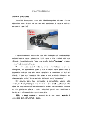 Criando Cabos de Conexão


Alicate de crimpagem

     Alicate de crimpagem é usado para prender as pontas do cabo UTP aos
conectores RJ-45. Estes, por sua vez, são conectados à placa de rede do
computador ou ao hub.




     Quando queremos montar um cabo para interligar dois computadores,
não precisamos utilizar dispositivos como hubs, já que pode-se ligar uma
máquina à outra diretamente. Neste caso, o cabo do tipo "crossover" (cruzado
ou invertido) deve ser utilizado.
     Por outro lado, quando três ou mais computadores devem ser
interligados, um equipamento como o hub se mostra ideal. Neste caso, é
necessário criar um cabo para cada computador e conectá-los ao hub. No
entanto, o cabo tipo crossover não serve a esse propósito, devendo ser
utilizado o cabo do tipo "direto", também conhecido como "patch cable".
     Em resumo, para ligar computador a computador, usa-se cabo
crossover. Para ligar computador a hub, usa-se cabo direto. A diferença entre
eles é que o cabo crossover tem a disposição de seus fios de maneira diferente
em uma ponta em relação à outra, enquanto que o cabo direto tem a
disposição dos fios iguais em cada extremidade.
     OBS.: o cabo crossover também deve ser usado quando é
necessário conectar um hub a outro.
 