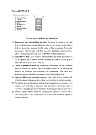 Norma EIA/TIA 568 B




                   Passos para criação de um cabo direto

1) Desencapar as extremidades do cabo: de posse do alicate e de cabo
   devemos desencapar a extremidade do cabo em um comprimento máximo
   de 2 cm, tomando o cuidado de não cortar os fios condutores. Para evitar
   isto, deve-se inserir o cabo no orifício específico do alicate. Assim podemos
   retirar a capa protetora sem o risco de danificar os fios condutores.
2) Organizar os fios: Após retirar a capa protetora devemos desenrolar os
   fios e organizá-los na ordem correta da norma que vamos utilizar, que no
   caso será: BV, V, BL, A, BA, L, BM, M;
3) Cortar as pontas de cada fio: Depois de organizados os fios, devemos
   cortar as pontas de cada fio para que fiquem alinhados, de maneira que
   possam ser inseridas uniformemente nos conectores. Para fazer isto,
   devemos utilizar o alicate de crimpagem com a lâmina específica.
4) Inserir os 08 fios no conector: devemos inserir os 8 fios no conector RJ-
   45 de forma que todas as pontas estejam encostando no final do conector.
5) Pressionar o conector com o alicate de crimpagem: uma vez que os fios
   estejam bem inseridos e alinhados nos conectores, devemos inserir o
   conector na posição apropriada do alicate de crimpagem e pressionar bem.
6) Crimpar a outra ponta: feito todos estes passos, a primeira ponta do nosso
   cabo está pronta. Para confeccionar a outra ponta devemos repetir os
   passos anteriores.
 
