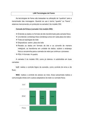LAN Tecnologias de Frame


     As tecnologias de frame são baseadas na utilização de “quadros” para a
transmissão das mensagens. Quando se usa o termo “quadro” ou “frame” ,
estamos mencionando um protocolo na camada 2 do modelo OSI.

     Camada de Enlace (camada 2 do modelo OSI):

         Entende os dados no formato de bits transformado pela camada física.
         Já entende o endereço físico (endereço único em cada placa de rede.)
         Trata as topologias de rede
         Dispositivos: switch, placa de rede
         Recebe os dados em formato de bits e os converte de maneira
         inteligível, os transforma em unidade de dados, subtrai o endereço
         físico e encaminha para a camada de rede que continua o processo.
         PDU      formato      quadro

     A camada 2 do modelo OSI, como já citamos, é subdividida em duas
camadas:

     LLC: realiza o controle lógico da conexão, como controle de erros e de
fluxo;

     MAC: realiza o controle de acesso ao meio. Essa subcamada realiza a
comunicação direta com a placa adaptadora da rede e a camada física.


               LLC




               MAC          Ethernet    Token      FDDI
                                        Rinng




               Física
 
