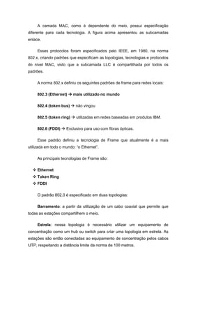 A camada MAC, como é dependente do meio, possui especificação
diferente para cada tecnologia. A figura acima apresentou as subcamadas
enlace.

     Esses protocolos foram especificados pelo IEEE, em 1980, na norma
802.x, criando padrões que especificam as topologias, tecnologias e protocolos
do nível MAC, visto que a subcamada LLC é compartilhada por todos os
padrões.

     A norma 802.x definiu os seguintes padrões de frame para redes locais:

     802.3 (Ethernet)     mais utilizado no mundo

     802.4 (token bus)     não vingou

     802.5 (token ring)    utilizadas em redes baseadas em produtos IBM.

     802.6 (FDDI)    Exclusivo para uso com fibras ópticas.

     Esse padrão definiu a tecnologia de Frame que atualmente é a mais
utilizada em todo o mundo: “o Ethernet”.

     As principais tecnologias de Frame são:

     Ethernet
     Token Ring
     FDDI

     O padrão 802.3 é especificado em duas topologias:

     Barramento: a partir da utilização de um cabo coaxial que permite que
todas as estações compartilhem o meio.

     Estrela: nessa topologia é necessário utilizar um equipamento de
concentração como um hub ou switch para criar uma topologia em estrela. As
estações são então conectadas ao equipamento de concentração pelos cabos
UTP, respeitando a distância limite da norma de 100 metros.
 