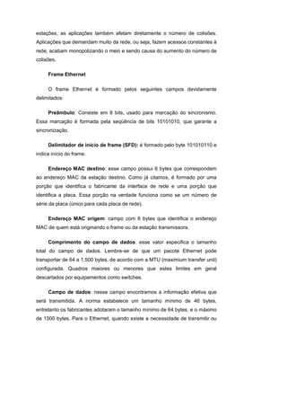 estações, as aplicações também afetam diretamente o número de colisões.
Aplicações que demandam muito da rede, ou seja, fazem acessos constantes à
rede, acabam monopolizando o meio e sendo causa do aumento do número de
colisões.

     Frame Ethernet

     O frame Ethernet é formado pelos seguintes campos devidamente
delimitados:

     Preâmbulo: Consiste em 8 bits, usado para marcação do sincronismo.
Essa marcação é formada pela seqüência de bits 10101010, que garante a
sincronização.

     Delimitador de início de frame (SFD): é formado pelo byte 101010110 e
indica início do frame.

     Endereço MAC destino: esse campo possui 6 bytes que correspondem
ao endereço MAC da estação destino. Como já citamos, é formado por uma
porção que identifica o fabricante da interface de rede e uma porção que
identifica a placa. Essa porção na verdade funciona como se um número de
série da placa (único para cada placa de rede).

     Endereço MAC origem: campo com 6 bytes que identifica o endereço
MAC de quem está originando o frame ou da estação transmissora.

     Comprimento do campo de dados: esse valor especifica o tamanho
total do campo de dados. Lembre-se de que um pacote Ethernet pode
transportar de 64 a 1.500 bytes, de acordo com a MTU (maximium transfer unit)
configurada. Quadros maiores ou menores que estes limites em geral
descartados por equipamentos como switches.

     Campo de dados: nesse campo encontramos a informação efetiva que
será transmitida. A norma estabelece um tamanho mínimo de 46 bytes,
entretanto os fabricantes adotaram o tamanho mínimo de 64 bytes, e o máximo
de 1500 bytes. Para o Ethernet, quando existe a necessidade de transmitir ou
 