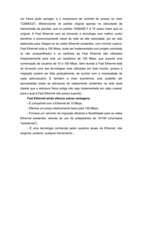 um frame pode carregar, e o mecanismo de controle de acesso ao meio
“CSMA/CD”, diferenciando do padrão original apenas na velocidade de
transmissão de pacotes, que no padrão 100BASE-T é 10 vezes maior que no
original. A Fast Ethernet vem se tornando a tecnologia com melhor custo/
beneficio e economicamente viável de rede de alta velocidade, por ter sido
elaborada para integrar-se às redes Ethernet existentes, com mínima ruptura.
Fast Ethernet roda a 100 Mbps, pode ser implementada num projeto comutado
(e não compartilhado) e os switches da Fast Ethernet são utilizados
freqüentemente para criar um backbone de 100 Mbps, que suporta uma
combinação de usuários de 10 e 100 Mbps. Sem duvida a Fast Ethernet está
se tornando uma das tecnologias mais utilizadas em todo mundo, porque a
migração poderá ser feita gradualmente, de acordo com a necessidade de
cada setor/usuário. É também a mais econômica, pois poderão ser
aproveitadas todas as estruturas de cabeamento existentes na rede atual
(desde que a estrutura física antiga não seja implementada em cabo coaxial,
para o qual a Fast Ethernet não possui suporte).
     Fast Ethernet ainda oferece outras vantagens:
     - É compatível com a Ethernet de 10 Mbps;
     - Oferece um preço relativamente baixo para 100 Mbps;
     - Fornece um caminho de migração eficiente e flexibilidade para as redes
Ethernet existentes, através do uso de adaptadores de 10/100 (chamados
"autosense");
     - É uma tecnologia conhecida pelos usuários atuais da Ethernet, não
exigindo, portanto, qualquer treinamento....
 