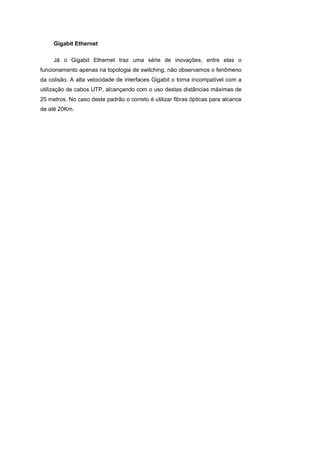 Gigabit Ethernet

     Já o Gigabit Ethernet traz uma série de inovações, entre elas o
funcionamento apenas na topologia de switching, não observamos o fenômeno
da colisão. A alta velocidade de interfaces Gigabit o torna incompatível com a
utilização de cabos UTP, alcançando com o uso destas distâncias máximas de
25 metros. No caso deste padrão o correto é utilizar fibras ópticas para alcance
de até 20Km.
 