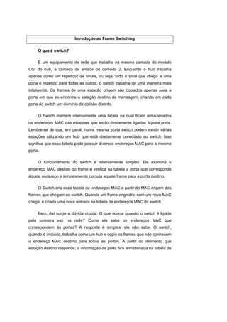 Introdução ao Frame Switching


     O que é switch?

     É um equipamento de rede que trabalha na mesma camada do modelo
OSI do hub, a camada de enlace ou camada 2. Enquanto o hub trabalha
apenas como um repetidor de sinais, ou seja, todo o sinal que chega a uma
porta é repetido para todas as outras, o switch trabalha de uma maneira mais
inteligente. Os frames de uma estação origem são copiados apenas para a
porta em que se encontra a estação destino da mensagem, criando em cada
porta do switch um domínio de colisão distinto.

     O Switch mantém internamente uma tabela na qual ficam armazenados
os endereços MAC das estações que estão diretamente ligadas àquela porta.
Lembre-se de que, em geral, numa mesma porta switch podem existir várias
estações utilizando um hub que está diretamente conectado ao switch. Isso
significa que essa tabela pode possuir diversos endereços MAC para a mesma
porta.

     O funcionamento do switch é relativamente simples. Ele examina o
endereço MAC destino do frame e verifica na tabela a porta que corresponde
àquele endereço e simplesmente comuta aquele frame para a porta destino.

     O Switch cria essa tabela de endereços MAC a partir do MAC origem dos
frames que chegam ao switch. Quando um frame originário com um novo MAC
chega, é criada uma nova entrada na tabela de endereços MAC do switch.

     Bem, daí surge a dúvida crucial. O que ocorre quando o switch é ligado
pela primeira vez na rede? Como ele sabe os endereços MAC que
correspondem às portas? A resposta é simples: ele não sabe. O switch,
quando é iniciado, trabalha como um hub e copia os frames que não conhecem
o endereço MAC destino para todas as portas. A partir do momento que
estação destino responde, a informação de porta fica armazenada na tabela de
 