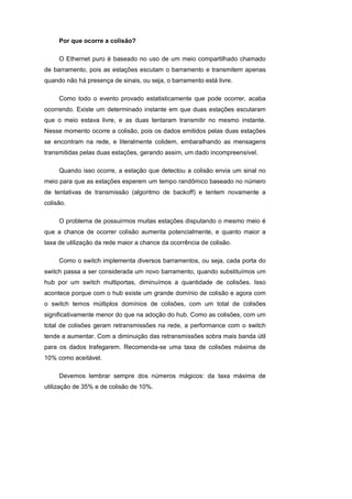 Por que ocorre a colisão?

     O Ethernet puro é baseado no uso de um meio compartilhado chamado
de barramento, pois as estações escutam o barramento e transmitem apenas
quando não há presença de sinais, ou seja, o barramento está livre.

     Como todo o evento provado estatisticamente que pode ocorrer, acaba
ocorrendo. Existe um determinado instante em que duas estações escutaram
que o meio estava livre, e as duas tentaram transmitir no mesmo instante.
Nesse momento ocorre a colisão, pois os dados emitidos pelas duas estações
se encontram na rede, e literalmente colidem, embaralhando as mensagens
transmitidas pelas duas estações, gerando assim, um dado incompreensível.

     Quando isso ocorre, a estação que detectou a colisão envia um sinal no
meio para que as estações esperem um tempo randômico baseado no número
de tentativas de transmissão (algoritmo de backoff) e tentem novamente a
colisão.

     O problema de possuirmos muitas estações disputando o mesmo meio é
que a chance de ocorrer colisão aumenta potencialmente, e quanto maior a
taxa de utilização da rede maior a chance da ocorrência de colisão.

     Como o switch implementa diversos barramentos, ou seja, cada porta do
switch passa a ser considerada um novo barramento, quando substituímos um
hub por um switch multiportas, diminuímos a quantidade de colisões. Isso
acontece porque com o hub existe um grande domínio de colisão e agora com
o switch temos múltiplos domínios de colisões, com um total de colisões
significativamente menor do que na adoção do hub. Como as colisões, com um
total de colisões geram retransmissões na rede, a performance com o switch
tende a aumentar. Com a diminuição das retransmissões sobra mais banda útil
para os dados trafegarem. Recomenda-se uma taxa de colisões máxima de
10% como aceitável.

     Devemos lembrar sempre dos números mágicos: da taxa máxima de
utilização de 35% e de colisão de 10%.
 