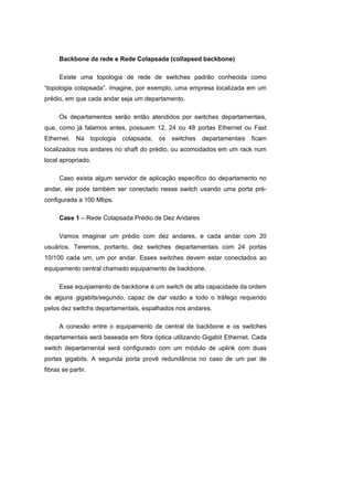 Backbone da rede e Rede Colapsada (collapsed backbone)

      Existe uma topologia de rede de switches padrão conhecida como
“topologia colapsada”. Imagine, por exemplo, uma empresa localizada em um
prédio, em que cada andar seja um departamento.

      Os departamentos serão então atendidos por switches departamentais,
que, como já falamos antes, possuem 12, 24 ou 48 portas Ethernet ou Fast
Ethernet. Na        topologia   colapsada, os   switches   departamentais   ficam
localizados nos andares no shaft do prédio, ou acomodados em um rack num
local apropriado.

      Caso exista algum servidor de aplicação específico do departamento no
andar, ele pode também ser conectado nesse switch usando uma porta pré-
configurada a 100 Mbps.

      Case 1 – Rede Colapsada Prédio de Dez Andares

      Vamos imaginar um prédio com dez andares, e cada andar com 20
usuários. Teremos, portanto, dez switches departamentais com 24 portas
10/100 cada um, um por andar. Esses switches devem estar conectados ao
equipamento central chamado equipamento de backbone.

      Esse equipamento de backbone é um switch de alta capacidade da ordem
de alguns gigabits/segundo, capaz de dar vazão a todo o tráfego requerido
pelos dez switchs departamentais, espalhados nos andares.

      A conexão entre o equipamento de central de backbone e os switches
departamentais será baseada em fibra óptica utilizando Gigabit Ethernet. Cada
switch departamental será configurado com um módulo de uplink com duas
portas gigabits. A segunda porta provê redundância no caso de um par de
fibras se partir.
 