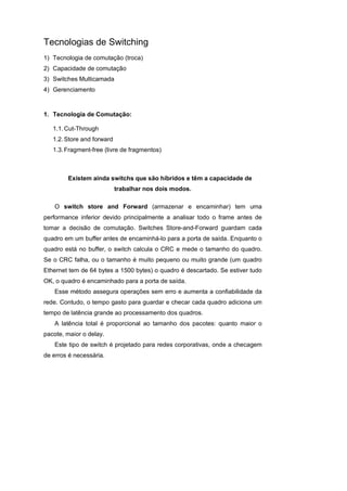 Tecnologias de Switching
1) Tecnologia de comutação (troca)
2) Capacidade de comutação
3) Switches Multicamada
4) Gerenciamento



1. Tecnologia de Comutação:

   1.1. Cut-Through
   1.2. Store and forward
   1.3. Fragment-free (livre de fragmentos)



        Existem ainda switchs que são híbridos e têm a capacidade de
                            trabalhar nos dois modos.

   O switch store and Forward (armazenar e encaminhar) tem uma
performance inferior devido principalmente a analisar todo o frame antes de
tomar a decisão de comutação. Switches Store-and-Forward guardam cada
quadro em um buffer antes de encaminhá-lo para a porta de saída. Enquanto o
quadro está no buffer, o switch calcula o CRC e mede o tamanho do quadro.
Se o CRC falha, ou o tamanho é muito pequeno ou muito grande (um quadro
Ethernet tem de 64 bytes a 1500 bytes) o quadro é descartado. Se estiver tudo
OK, o quadro é encaminhado para a porta de saída.
   Esse método assegura operações sem erro e aumenta a confiabilidade da
rede. Contudo, o tempo gasto para guardar e checar cada quadro adiciona um
tempo de latência grande ao processamento dos quadros.
   A latência total é proporcional ao tamanho dos pacotes: quanto maior o
pacote, maior o delay.
   Este tipo de switch é projetado para redes corporativas, onde a checagem
de erros é necessária.
 