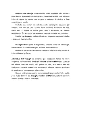 O switch Cut-Through (corta caminho) foram projetados para reduzir a
essa latência. Esses switches minimizam o delay lendo apenas os 6 primeiros
bytes de dados do pacote, que contém o endereço de destino, e logo
encaminham o pacote.
     Contudo, esse switch não detecta pacotes corrompidos causados por
colisões, nem erros de CRC. Quanto maior o número de colisões na rede,
maior será a largura de banda gasta com o encaminho de pacotes
corrompidos. É a tecnologia que apresenta maior performance de comutação.
     Switche cut-through é melhor utilizado em pequenos grupos de trabalho
e pequenos departamentos.


     O Fragment-free (livre de fragmentos) funciona como um cut-through,
mas armazena os primeiros 64 bytes do frame antes de enviá-lo.
     O motivo é que a maioria dos erros e todas as colisões acontecem nos 64
bytes iniciais de um frame.


Adaptative Cut-Through os switches que processam frames no modo
adaptativo suportam tanto store-and-forward quanto cut-through. Qualquer
dos modos pode ser ativado pelo gerente da rede, ou o switch pode ser
inteligente o bastante para escolher entre os dois métodos, baseado no número
de quadros com erro passando pelas portas.
     Quando o número de quadros corrompidos atinge um certo nível, o switch
pode mudar do modo cut-through para store-and-forward, voltando ao modo
anterior quando a rede se normalizar.
 