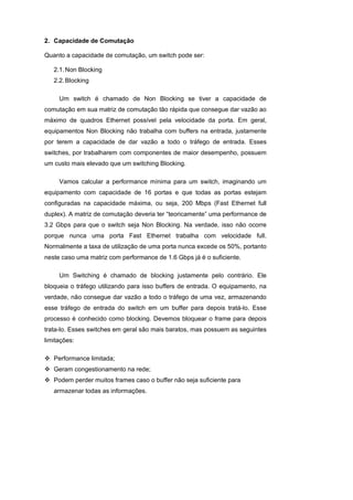 2. Capacidade de Comutação

Quanto a capacidade de comutação, um switch pode ser:

   2.1. Non Blocking
   2.2. Blocking

     Um switch é chamado de Non Blocking se tiver a capacidade de
comutação em sua matriz de comutação tão rápida que consegue dar vazão ao
máximo de quadros Ethernet possível pela velocidade da porta. Em geral,
equipamentos Non Blocking não trabalha com buffers na entrada, justamente
por terem a capacidade de dar vazão a todo o tráfego de entrada. Esses
switches, por trabalharem com componentes de maior desempenho, possuem
um custo mais elevado que um switching Blocking.

     Vamos calcular a performance mínima para um switch, imaginando um
equipamento com capacidade de 16 portas e que todas as portas estejam
configuradas na capacidade máxima, ou seja, 200 Mbps (Fast Ethernet full
duplex). A matriz de comutação deveria ter “teoricamente” uma performance de
3.2 Gbps para que o switch seja Non Blocking. Na verdade, isso não ocorre
porque nunca uma porta Fast Ethernet trabalha com velocidade full.
Normalmente a taxa de utilização de uma porta nunca excede os 50%, portanto
neste caso uma matriz com performance de 1.6 Gbps já é o suficiente.

     Um Switching é chamado de blocking justamente pelo contrário. Ele
bloqueia o tráfego utilizando para isso buffers de entrada. O equipamento, na
verdade, não consegue dar vazão a todo o tráfego de uma vez, armazenando
esse tráfego de entrada do switch em um buffer para depois tratá-lo. Esse
processo é conhecido como blocking. Devemos bloquear o frame para depois
trata-lo. Esses switches em geral são mais baratos, mas possuem as seguintes
limitações:

   Performance limitada;
   Geram congestionamento na rede;
   Podem perder muitos frames caso o buffer não seja suficiente para
   armazenar todas as informações.
 