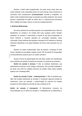Quando o switch está congestionado, ele pode enviar sinais para que
outros switches a ele conectados parem de enviar frames. Esse mecanismo é
conhecido como backpressure (contrapressão). Durante a congestão, um
switch, pode simplesmente dropar os pacotes que estão chegando. Isso ocorre
porque a capacidade de buffer do switch não é o suficiente para armazenar
todo o tráfego que chega, mesmo no caso do congestionamento.

3. Switches Multicamada

     Os novos switches do mercado possuem uma capacidade extra. Além de
trabalharem na camada 2 do modelo OSI como qualquer switch, também
trabalham na camada 3, examinando o pacote IP que está encapsulado no
frame Ethernet e tomando decisões de comutação baseadas nessa
informação. Esses switches são tambpem chamados de IP switches ou Routing
Switches (roteadores) e em geral trabalham de forma muito parecida com um
roteador.

     Quando um switch multicamadas, além de analisar o endereço IP para
tomar a decisão de comutação, analisa a porta TCP do pacote IP encapsulado
no frame Ethernet, dizemos que é um switch camada 4.

     Quanto à forma de segmentação das sub-redes, podem ser classificados
como switches de camada 2 switches de camada 3 ou switches de camada 4.
     Switch da camada 2 (enlace)             São os switches tradicionais, que
efetivamente funcionam como bridges multi-portas. Sua principal finalidade é
de dividir uma LAN em múltiplos domínios de colisão. Estes switch trabalha
apenas com o endereço MAC.


     Switch da camada 3 (rede – endereçamento)           São os switches que,
além das funções tradicionais da camada 2, incorporam algumas funções de
roteamento, como por exemplo, a determinação do caminho de repasse
baseado em informações de camada de rede, endereço do IP.

Switch      da   camada   4   (transporte)        Basicamente   incorpora   às
funcionalidades de um switch de camada 3, a habilidade de se implementar a
 