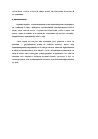 aplicação de políticas e filtros de tráfego a partir de informações de camada 4
ou superiores.

4. Gerenciamento

     O gerenciamento é uma ferramenta muito importante para o diagnostico
de problemas na rede. Cada switch possui uma MIB (Management Information
Base), uma base de dados composta de informações, como o status das
portas, taxas de colisão e de utilização, quantidades de pacotes dropados,
temperatura do equipamento, entre outras.

     Todas essas informações são essenciais para gerenciar a rede de
switches. O gerenciamento auxilia de diversas maneiras, sendo uma
ferramenta primordial para realizar mudanças na rede, monitorar a performance
e tratar problemas antes que se tornem críticos, ocasionando a paralisação da
rede. A maioria das corporações, quando projetada e implementa uma rede de
switches, inclui também o software de gerenciamento, facilitando a vida do
administrador de rede e obtendo como resultado final uma melhor performance
da rede.
 