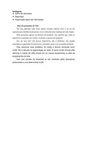 Vantagens:
  Ganho de velocidade
   Segurança
   Organização lógica das informações


      Mais um pouquinho de Vlan
     Em uma topologia onde existe apenas switches ethernet nível 2 ou em um
segmento que contenha muitas portas, este é conhecido como topologia de rede simples.
     Nela, possuímos apenas um domínio de broadcast. Isso significa que, todos os
dispositivos conectados aos swicths, receberão os pacotes de broadcast.
     Isso em uma rede com poucos dispositivos, não é problema, mas quando
aumentamos a quantidade de dispositivos conectados, passa a ser um grande problema.
     Para solucionar esse problema, foi criada a técnica conhecida como
VLAN. Ela é utilizada na segmentação de redes. O termo VLAN (Virtual LAN)
refere-se a criação de LANs virtuais em um mesmo equipamento ou pilha de
equipamentos de rede.
     Com isso pacotes de broadcast só são recebidos pelos dispositivos
pertencentes a uma determinada VLAN.
 
