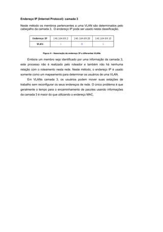 Endereço IP (Internet Protocol): camada 3

Neste método os membros pertencentes a uma VLAN são determinados pelo
cabeçalho da camada 3. O endereço IP pode ser usado nesta classificação.




                Figura 4 - Associação de endereço IP a diferentes VLANs


     Embora um membro seja identificado por uma informação da camada 3,
este processo não é realizado pelo roteador e também não há nenhuma
relação com o roteamento nesta rede. Neste método, o endereço IP é usado
somente como um mapeamento para determinar os usuários de uma VLAN.
     Em VLANs camada 3, os usuários podem mover suas estações de
trabalho sem reconfigurar os seus endereços de rede. O único problema é que
geralmente o tempo para o encaminhamento de pacotes usando informações
da camada 3 é maior do que utilizando o endereço MAC.
 