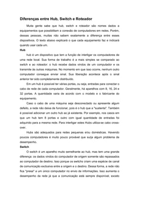 Diferenças entre Hub, Switch e Roteador
        Muita gente sabe que hub, switch e roteador são nomes dados a
equipamentos que possibilitam a conexão de computadores em redes. Porém,
dessas pessoas, muitas não sabem exatamente a diferença entre esses
dispositivos. O texto abaixo explicará o que cada equipamento faz e indicará
quando usar cada um.
Hub
        hub é um dispositivo que tem a função de interligar os computadores de
uma rede local. Sua forma de trabalho é a mais simples se comparado ao
switch e ao roteador: o hub recebe dados vindos de um computador e os
transmite às outras máquinas. No momento em que isso ocorre, nenhum outro
computador consegue enviar sinal. Sua liberação acontece após o sinal
anterior ter sido completamente distribuído.
        Em um hub é possível ter várias portas, ou seja, entradas para conectar o
cabo de rede de cada computador. Geralmente, há aparelhos com 8, 16, 24 e
32 portas. A quantidade varia de acordo com o modelo e o fabricante do
equipamento.
        Caso o cabo de uma máquina seja desconectado ou apresente algum
defeito, a rede não deixa de funcionar, pois é o hub que a "sustenta". Também
é possível adicionar um outro hub ao já existente. Por exemplo, nos casos em
que um hub tem 8 portas e outro com igual quantidade de entradas foi
adquirido para a mesma rede. Para interligar estes Hubs utiliza-se cabo cross-
over.
        Hubs são adequados para redes pequenas e/ou domésticas. Havendo
poucos computadores é muito pouco provável que surja algum problema de
desempenho.
Switch
        O switch é um aparelho muito semelhante ao hub, mas tem uma grande
diferença: os dados vindos do computador de origem somente são repassados
ao computador de destino. Isso porque os switchs criam uma espécie de canal
de comunicação exclusiva entre a origem e o destino. Dessa forma, a rede não
fica "presa" a um único computador no envio de informações. Isso aumenta o
desempenho da rede já que a comunicação está sempre disponível, exceto
 