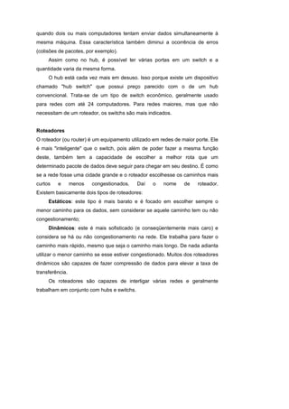 quando dois ou mais computadores tentam enviar dados simultaneamente à
mesma máquina. Essa característica também diminui a ocorrência de erros
(colisões de pacotes, por exemplo).
     Assim como no hub, é possível ter várias portas em um switch e a
quantidade varia da mesma forma.
     O hub está cada vez mais em desuso. Isso porque existe um dispositivo
chamado "hub switch" que possui preço parecido com o de um hub
convencional. Trata-se de um tipo de switch econômico, geralmente usado
para redes com até 24 computadores. Para redes maiores, mas que não
necessitam de um roteador, os switchs são mais indicados.


Roteadores
O roteador (ou router) é um equipamento utilizado em redes de maior porte. Ele
é mais "inteligente" que o switch, pois além de poder fazer a mesma função
deste, também tem a capacidade de escolher a melhor rota que um
determinado pacote de dados deve seguir para chegar em seu destino. É como
se a rede fosse uma cidade grande e o roteador escolhesse os caminhos mais
curtos   e       menos   congestionados.    Daí   o   nome     de    roteador.
Existem basicamente dois tipos de roteadores:
     Estáticos: este tipo é mais barato e é focado em escolher sempre o
menor caminho para os dados, sem considerar se aquele caminho tem ou não
congestionamento;
     Dinâmicos: este é mais sofisticado (e conseqüentemente mais caro) e
considera se há ou não congestionamento na rede. Ele trabalha para fazer o
caminho mais rápido, mesmo que seja o caminho mais longo. De nada adianta
utilizar o menor caminho se esse estiver congestionado. Muitos dos roteadores
dinâmicos são capazes de fazer compressão de dados para elevar a taxa de
transferência.
     Os roteadores são capazes de interligar várias redes e geralmente
trabalham em conjunto com hubs e switchs.
 
