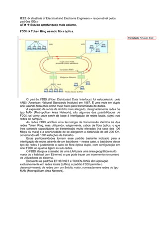 IEEE    (Institute of Electrical and Electronis Engineers – responsável pelos
padrões I3Es)
ATM    Estudo aprofundado mais adiante,

FDDI    Token Ring usando fibra óptica.

                                                                                Formatado: Português Brasil




      O padrão FDDI (Fiber Distributed Data Interface) foi estabelecido pelo
ANSI (American National Standards Institute) em 1987. É uma rede em duplo
anel usando fibra ótica como meio físico para transmissão de dados.
      A expansão de redes de âmbito mais alargado, designadamente redes do
tipo MAN (Metropolitan Area Network), são algumas das possibilidades do
FDDI, tal como pode servir de base à interligação de redes locais, como nas
redes de campus.
      As redes FDDI adotam uma tecnologia de transmissão idêntica às das
redes Token Ring, mas utilizando, vulgarmente, cabos de fibra óptica, o que
lhes concede capacidades de transmissão muito elevadas (na casa dos 100
Mbps ou mais) e a oportunidade de se alargarem a distâncias de até 200 Km,
conectando até 1000 estações de trabalho.
      Estas particularidades tornam esse padrão bastante indicado para a
interligação de redes através de um backbone – nesse caso, o backbone deste
tipo de redes é justamente o cabo de fibra óptica duplo, com configuração em
anel FDDI, ao qual se ligam as sub-redes.
      O FDDI alarga a extensão de uma LAN para uma área geográfica muito
maior do a habitual com Ethernet, o que pode trazer um incremento no numero
de utilizadores do sistema.
      Enquanto os padrões ETHERNET e TOKEN-RING têm aplicação
exclusivamente em redes locais (LANs), o padrão FDDI permite o
desenvolvimento de redes com um âmbito maior, nomeadamene redes do tipo
MAN (Metropolitam Área Network).
 